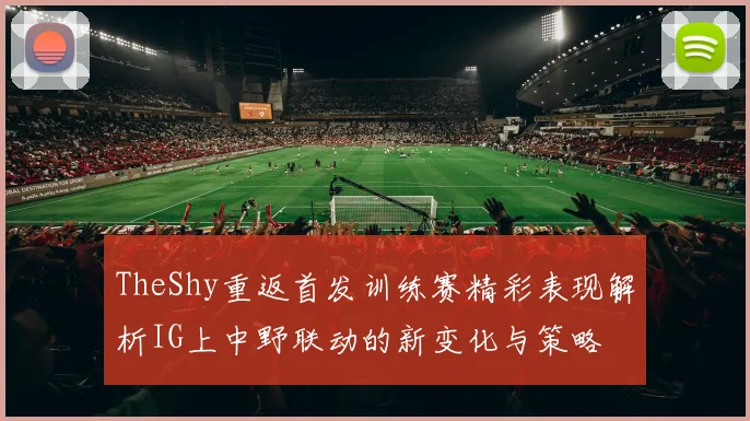 TheShy重返首发训练赛精彩表现解析IG上中野联动的新变化与策略