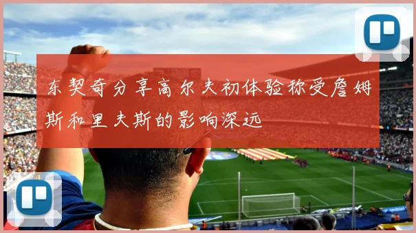 东契奇分享高尔夫初体验称受詹姆斯和里夫斯的影响深远